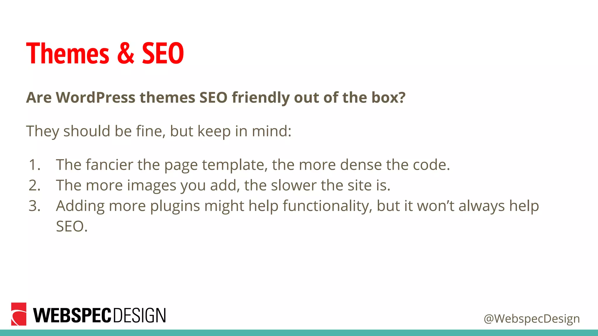 @WebspecDesign
Themes & SEO
Are WordPress themes SEO friendly out of the box?
They should be fine, but keep in mind:
1. The fancier the page template, the more dense the code.
2. The more images you add, the slower the site is.
3. Adding more plugins might help functionality, but it won’t always help
SEO.
 