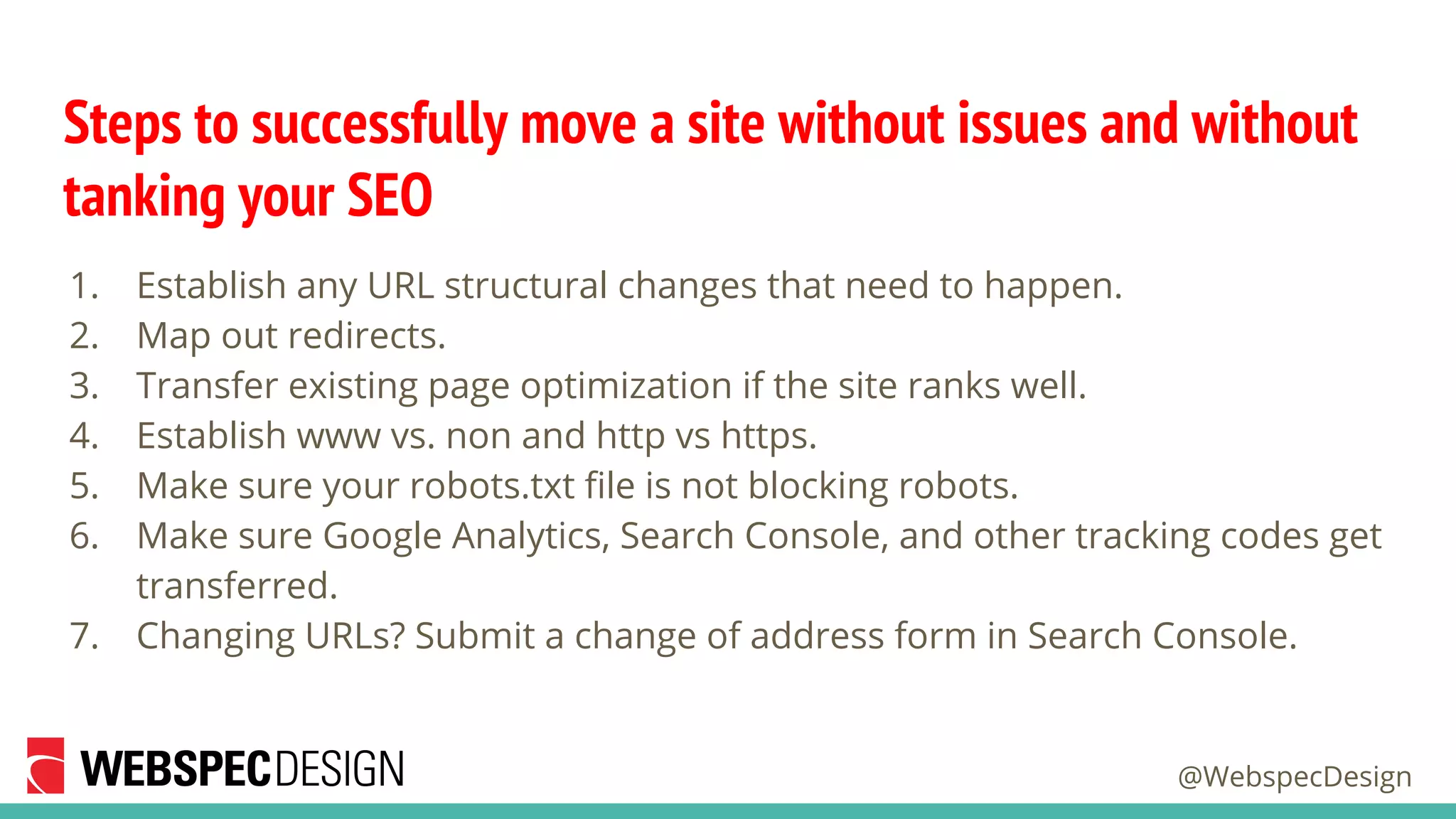 @WebspecDesign
Steps to successfully move a site without issues and without
tanking your SEO
1. Establish any URL structural changes that need to happen.
2. Map out redirects.
3. Transfer existing page optimization if the site ranks well.
4. Establish www vs. non and http vs https.
5. Make sure your robots.txt file is not blocking robots.
6. Make sure Google Analytics, Search Console, and other tracking codes get
transferred.
7. Changing URLs? Submit a change of address form in Search Console.
 