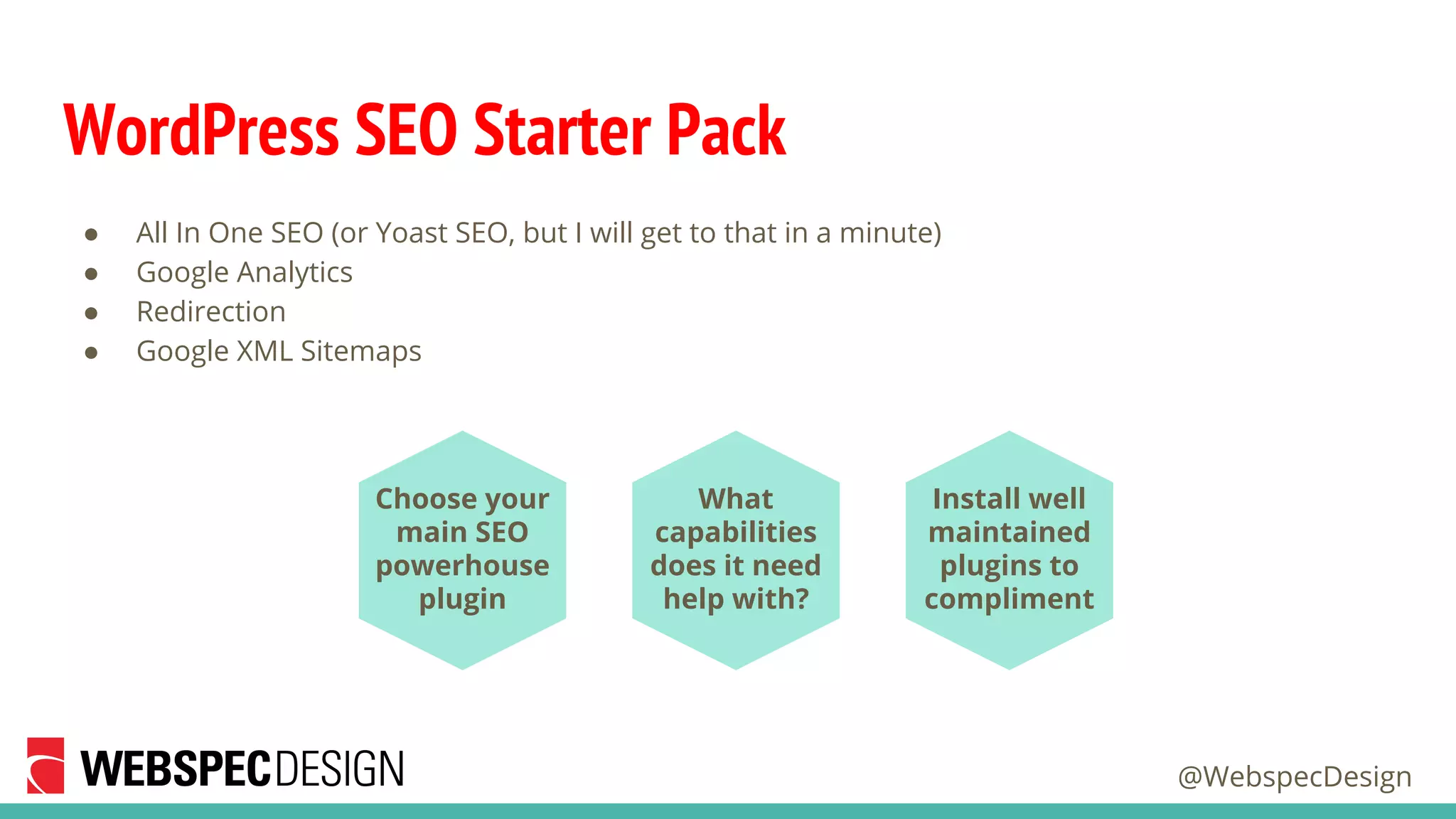 @WebspecDesign
WordPress SEO Starter Pack
● All In One SEO (or Yoast SEO, but I will get to that in a minute)
● Google Analytics
● Redirection
● Google XML Sitemaps
What
capabilities
does it need
help with?
Install well
maintained
plugins to
compliment
Choose your
main SEO
powerhouse
plugin
 