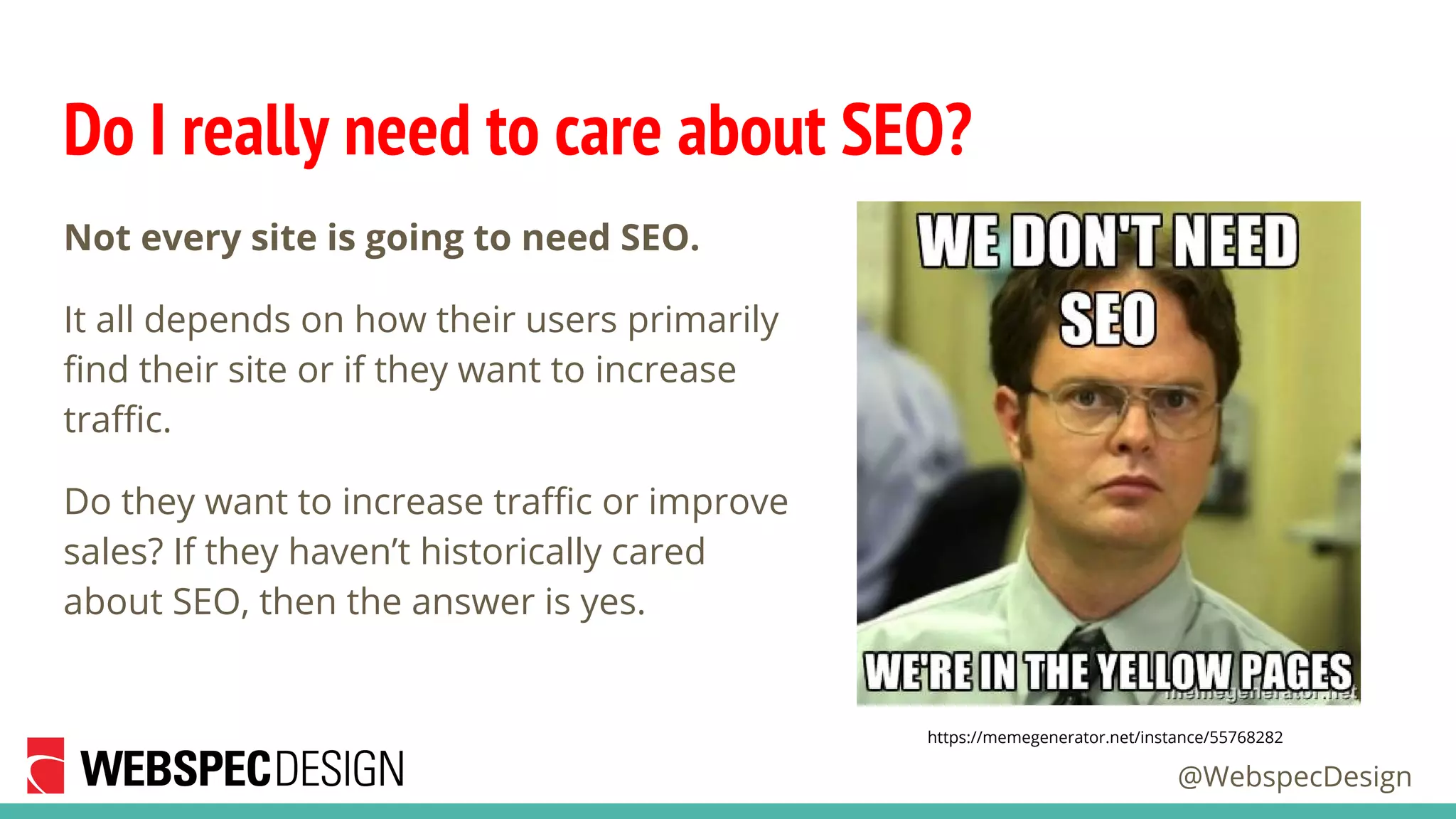 @WebspecDesign
Do I really need to care about SEO?
Not every site is going to need SEO.
It all depends on how their users primarily
find their site or if they want to increase
traffic.
Do they want to increase traffic or improve
sales? If they haven’t historically cared
about SEO, then the answer is yes.
https://memegenerator.net/instance/55768282
 