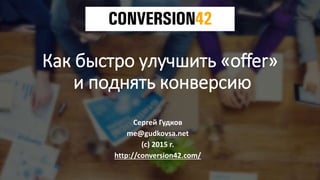 Как быстро улучшить «offer»
и поднять конверсию
Сергей Гудков
me@gudkovsa.net
(с) 2015 г.
http://conversion42.com/
 