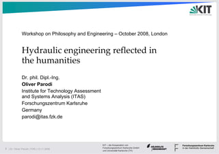 Workshop on Philosophy and Engineering – October 2008, London


               Hydraulic engineering reflected in 
               the humanities
               Dr. phil. Dipl.-Ing.
               Oliver Parodi
               Institute for Technology Assessment
               and Systems Analysis (ITAS)
               Forschungszentrum Karlsruhe
               Germany
               parodi@itas.fzk.de




                                                     KIT – die Kooperation von
                                                     Forschungszentrum Karlsruhe GmbH
1 | Dr. Oliver Parodi | ITAS | 12.11.2008
                                                     und Universität Karlsruhe (TH)
 