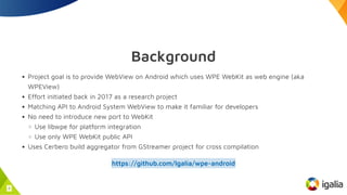 Background
Project goal is to provide WebView on Android which uses WPE WebKit as web engine (aka
WPEView)
Effort initiate...