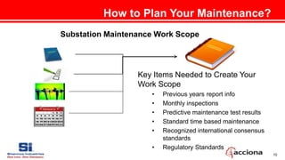 10
How to Plan Your Maintenance?
Substation Maintenance Work Scope
Key Items Needed to Create Your
Work Scope
• Previous years report info
• Monthly inspections
• Predictive maintenance test results
• Standard time based maintenance
• Recognized international consensus
standards
• Regulatory Standards
 