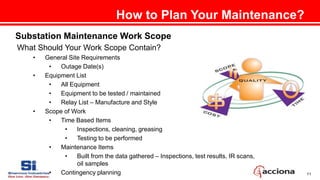 11
How to Plan Your Maintenance?
Substation Maintenance Work Scope
What Should Your Work Scope Contain?
• General Site Requirements
• Outage Date(s)
• Equipment List
• All Equipment
• Equipment to be tested / maintained
• Relay List – Manufacture and Style
• Scope of Work
• Time Based Items
• Inspections, cleaning, greasing
• Testing to be performed
• Maintenance Items
• Built from the data gathered – Inspections, test results, IR scans,
oil samples
• Contingency planning
 