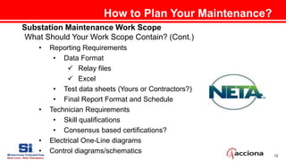 12
How to Plan Your Maintenance?
Substation Maintenance Work Scope
What Should Your Work Scope Contain? (Cont.)
• Reporting Requirements
• Data Format
 Relay files
 Excel
• Test data sheets (Yours or Contractors?)
• Final Report Format and Schedule
• Technician Requirements
• Skill qualifications
• Consensus based certifications?
• Electrical One-Line diagrams
• Control diagrams/schematics
 