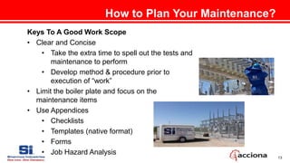 13
Keys To A Good Work Scope
• Clear and Concise
• Take the extra time to spell out the tests and
maintenance to perform
• Develop method & procedure prior to
execution of “work”
• Limit the boiler plate and focus on the
maintenance items
• Use Appendices
• Checklists
• Templates (native format)
• Forms
• Job Hazard Analysis
How to Plan Your Maintenance?
 