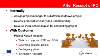 15
After Receipt of PO
• Internally
– Assign project manager to substation shutdown project
– Review proposal for clarity and understanding
– Develop initial schedule/plan for completing project
• With Customer
– Project Kickoff meeting
 Walk thru proposal, RFP, and SOW
 Determine goals for project
 Contingency plans
 Information Requests
 