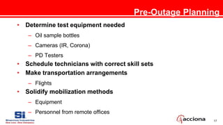 17
Pre-Outage Planning
• Determine test equipment needed
– Oil sample bottles
– Cameras (IR, Corona)
– PD Testers
• Schedule technicians with correct skill sets
• Make transportation arrangements
– Flights
• Solidify mobilization methods
– Equipment
– Personnel from remote offices
 