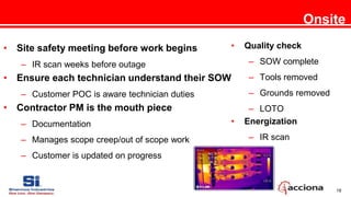 18
Onsite
• Site safety meeting before work begins
– IR scan weeks before outage
• Ensure each technician understand their SOW
– Customer POC is aware technician duties
• Contractor PM is the mouth piece
– Documentation
– Manages scope creep/out of scope work
– Customer is updated on progress
• Quality check
– SOW complete
– Tools removed
– Grounds removed
– LOTO
• Energization
– IR scan
 