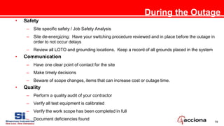 19
During the Outage
• Safety
– Site specific safety / Job Safety Analysis
– Site de-energizing: Have your switching procedure reviewed and in place before the outage in
order to not occur delays
– Review all LOTO and grounding locations. Keep a record of all grounds placed in the system
• Communication
– Have one clear point of contact for the site
– Make timely decisions
– Beware of scope changes, items that can increase cost or outage time.
• Quality
– Perform a quality audit of your contractor
– Verify all test equipment is calibrated
– Verify the work scope has been completed in full
– Document deficiencies found
 