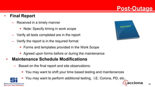 20
Post-Outage
• Final Report
– Received in a timely manner
 Note: Specify timing in work scope
– Verify all tests completed are in the report
– Verify the report is in the required format
 Forms and templates provided in the Work Scope
 Agreed upon forms before or during the maintenance
• Maintenance Schedule Modifications
– Based on the final report and site observations:
 You may want to shift your time based testing and maintenances
 You may want to perform additional testing. I.E. Corona, PD, etc.
 