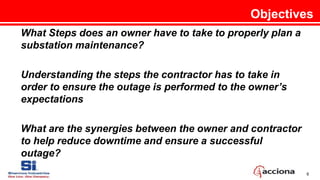 6
What Steps does an owner have to take to properly plan a
substation maintenance?
Understanding the steps the contractor has to take in
order to ensure the outage is performed to the owner’s
expectations
What are the synergies between the owner and contractor
to help reduce downtime and ensure a successful
outage?
Objectives
 
