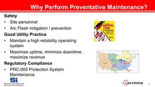 7
Why Perform Preventative Maintenance?
Safety
• Site personnel
• Arc Flash mitigation / prevention
Good Utility Practice
• Maintain a high reliability operating
system
• Maximize uptime, minimize downtime,
maximize revenue
Regulatory Compliance
• PRC-005 Protection System
Maintenance
 