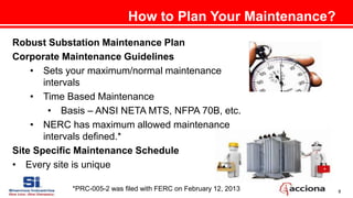 8
How to Plan Your Maintenance?
Robust Substation Maintenance Plan
Corporate Maintenance Guidelines
• Sets your maximum/normal maintenance
intervals
• Time Based Maintenance
• Basis – ANSI NETA MTS, NFPA 70B, etc.
• NERC has maximum allowed maintenance
intervals defined.*
Site Specific Maintenance Schedule
• Every site is unique
*PRC-005-2 was filed with FERC on February 12, 2013
 