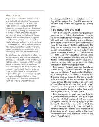 Origiinnaalllylyth theew worordd“s “shhririnnee””r reeprpreesesenntedteda aca
caseseth thaatth heldeldsa saccrrededr relelicicss..T Thheem meaneaniinnggh
haasss siinncecebr broaoaddeenned;ed;it itn noowwr reefferersst tooa apla
placececo connssididererededsa saccrred,ed,r releligigioiouuslyslyor oro
oththererwisewise..R Releligigioiouusss shhririnneessa arreed dededicaicatedtedt
tooth theew wororsshhiippo offa ad deityeityor orth theev veennereraattioionno
offa a“ “hholyoly””per persoson.n.T Thheeyyo offtetennh hoouusesei imm--a
aggeessan anddr relelicicssth thaatta arreebel belieievvededt toobe bea ass--soc
sociaiatedtedwith withm miirraaclecless,,v visisioionnss,,or orap appapari-ri-t
tioionnssf frroommth thees spipiritritr reaeallm.m.T Tododaayya as shhririnneem
maayybe bea ate templemple,,a achu churrch,ch,or ora an nichicheew whherereea
aper persosonnw wororsshhiipsps..S Soommeese settup upa as shhririnneei innth
theieirrh hoommee..H Hoommees shhririnneess,,i innbo boththOrie Orienntatallan
anddW Weessterternnlan landdss,,a arreesm smaalllla altaltarrssw whherereepeo
peopleplepr praayy,,m mededitaitatete,,or orm makakeeo oﬀﬀerierinnggss..N
Nootta alllls shhririnneessa arreei inntetennddededt toobe bepla placecessf fororr
releligigioiouussw wororsshhiipp..F Forore exxampleample,,w wororldldwidwidee,,f
famamiillieiessan anddf frieriennddsso offv vicicttiimmsso offf faatatallau auttoo--m
moobibilelea accccidideennttssco commmmoonnlylym makakee‘r ‘roaoaddssididees
shhririnneess’’i innr reemmeembrmbrananceceo offth theieirrlo lovvededo
onneess..Oth Otherers shhririnneessa arreem mororeesecu seculalarri innn naa--tu
turreean anddco commmmeemmororaatetef famamoouussba battttlelessor orth
thoseosew whhood diediedi innw waarror ori innso sommeeo oththerertr
traaggededyy..A Althlthooughughsu suchchs shhririnneessg giivveepeo peopleplean
ano oppporportuntunityityt toom mededitaitatetean anddm moouurrn,n,th
theeyyo offtetennr reeﬂecﬂecttth theer releligigioiouussbel belieieffssan anddpr
praacctticeicesso offth thoseosew whhoose settth theemmup up..W
WhhaattIs Isa aSh Shririnnee??than
thanbei beingngr renenddeerrededa attan anyys specialpecialp pllaceace,,our ourw woorr--s
shhiippw wiillllbe beacce acceppttaabblleeto toGod Godif ifi ittco connffoorrmsmsto tow
whahattth theeBi Bibblleete teacachhesesan anddi issguid guidededb byyth theeh hoollyys
sppiirriitt..T
THEHECHR CHRISISTTIIAANNV VIEWIEWOF OFSHR SHRINESINESH
Hooww,,th thenen,,s shhouloulddC Chrhriisstianstiansv vieiewwp piilglgrriimamagesgesto
toan anddw woorrsshhiippa atts shrhriinnes?es?T Takakiingngi inntotoaccoun accounttJ Je-e-sus’
sus’co commanmmanddtha thattt trueruew woorrsshhiipppeperrssw woorrsshhiippGod Godw
wiithths sppiirriittan anddt truruthth,,i itti issc clleearartha thattw woorrsshhiippr renen--d
deerrededa attan anyys shrhriinneeo orrs sacracrededp pllaceacehas hasn noos specialpecialv
valuealueto toour ourh heeaavvenlenlyyF Faaththeerr..A Addddiititioonalnalllyy,,th theeBi
Bibblleete tellllssus ush hoowwGod Godv vieiewwssth theev veneneerraatitioonno offid
idoollssi innw woorrsshhiip.p.I Itts saayys:s:“Fl “Fleeeef frroommid idoollaattryry””an andd“
“guarguarddy youroursesellvvesesf frroommid idoollss.”.”(1 (1C Coorriinnththiansians1 100::1
144;;1 1J Joohnhn5 5::2121))T Thheerrefefoorree,,a at truerueC Chrhriisstiantianw wouloulddn
noottw woorrsshhiippa attan anyyp pllaceacetha thatti issv vieiewwededas ash hoollyyi inni
itsetsellffo orro onneetha thatten encourcouraagesgesid idoollaattryry..TThushus,,o onnac- ac-coun
countto offth theev veeryryna naturtureeo offs shrhriinneses,,t truerueC Chrhriiss--tians
tiansr refefrraaiinnf frroommw woorrsshhiippppiingnga attth themem..T
Thhiiss,,h hoowweevveerr,,d doesoesn noottm meeanantha thattGod God’’ssW Woorrddf
foorrbbidsidsha havviingnga ap prrefefeerrrrededl lococaatitioonnf foorrp prraayyeerr,,s
studtudyy,,o orrm medediittaatitioonn..A Am meeeetitingngp pllaceacetha thatti isso orr--d
deerrllyyan anddd diiggnniﬁediﬁedi issco connduciducivveeto tol leeararnniingngan anddd
diiscussiscussingngs sppiirriitualtualth thiingngss..N Neieiththeerri issi ittw wrroongngto tomak
makeea am mememoorrialial,,suc suchhas asa ato tommbsbstotonnee,,f foorra ad de-e-ce
ceasedasedpe perrsosonn..T Thhiissma mayysi simmppllyybe bean ane exxpprressiessioonno
offr remememembbrrananceceo orraﬀ aﬀecectitioonnf foorrth theed deceeceasedased..H
Hoowweevveerr,,co considnsideerriingngsuc suchha al lococaatitioonnas asa ah hoollyyp
pllaceaceo orrv veneneerraatitingngi imamagesgeso orrr reellicsicsth theerreew wouloulddbe
beco commpplleetetellyyco connttrraryaryto toJ Jesus’esus’w woorrdsds..T
Thheerrefefoorree,,y yououd doon noottn needeedto togo goto toa as shrhriinneei innh
hoopespestha thattGod Godi issm moorreel liikkeellyyto toh heearary yourourp prraayyeerrth
theerree..N Noorrw wiillllGod Godbe bep plleeasedasedw wiiththy yououo orrg giivveey
youous specialpecialb bllessiessingngssf foorrmak makiingnga ap piilglgrriimamagegeto toa as
shrhriinnee..T ThheeBi Bibblleete tellllssus ustha thattJ JeehhoovvahahGod God,,th thee“L
“Loorrddo offh heeaavvenenan andde eararthth,,d doesoesn noottd dwweelllli innhan
handmaddmadeetem tempplleses.”.”Bu Buttth thiissd doesoesn noottmak makeeGod Godd
diissttananttf frroommus us..W Weec cananp prraayyto toh hiimman anddbe beh heeararddan
anywywhheerreebec becauseause“ “hheei issn noottf fararo oﬀﬀf frroomme eacachho onneeo
offus us.”.”——AAcctsts1 177::2244--2277.. ˇ
 