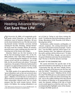 ONNDece Decembermber26, 26,2004 2004,,a a9 9.1.1--mamaggnniitudtudeee eararthth--q
quuaakkeej joolltteeddS Siimmeeuulluuee,,a anni issllaannddo oﬀﬀt thheen
noorrththwwesesttcoas coastto offSuma Sumattrraa,,In Inddoonnesiaesia..A Alllle eyyeseso
onnth thees shhoorreel looookkededou outttotose seaa..TThheetid tideew wasasr recedeced--i
ingngbe beyyoonnddn noorrmalmal..Ins Insttanantltlyy,,e evveeryryoonnees sttarartedtedrunn
runniingngf foorrth theeh hiillllss,,s shhououtitingng,,“Smo “Smongng!!Smo Smongng!”!”th
theel lococalalw woorrddf foorrtsunam tsunamii..Wi Withthiinn30 30m miinnuutestes,,po
powweerrffululw waavvesesc camameecr crasashhiingngo onntototh theecoas coastt,,d de-e-s
sttrrooyyiingngm mosostto offth theeh hoommesesan anddv viillllaagesges..Si
SimmeulueeulueIs Isllananddw wasasth theeﬁ ﬁrrssttl lococaatitioonnto tobe beh
hiittb byytha thattd deevvasasttaatitingngtsunam tsunamii..Y Yeett,,o offth thee7 78,-8,-000
000r residesidenentsts,,o onlnlyy7 7d diedied..Wh Whyyco commparparaatitivveellyyso sof
feew?w?1A As saayyiingngam amoongngth theei issllananddeerrssi is:s:‘I ‘Iffa as sttrroongngt
trrememoorroccur occurssan anddth theese seaaw wiiththdrdraawwss,,run runto toth theeh
hiillllss,,f foorrth theese seaaw wiillllsoo soonnrus rushhas ashhoorree.’.’F Frroommpas pastte
exxpeperrieniencece,,th theepeo peopplleeo offSi Simmeulueeuluehad hadl leeararnnededto tor
recogecognnizeizean anap appprroacoachhiingngtsunam tsunamiib byyth theec changehangei
innth theese seaa..H Heedeediingngth theead advvanancecew wararnniingngs saavvededth
theieirrl liivveses..T
ThheeBi Bibbllees spepeakaksso offan anap appprroacoachhiingngd diissasasteterr,,a a“
“ggrreeaattt trriibulbulaatitioonnsuc suchhas ashas hasn noottoccur occurrrededsi sinnceceth
theew woorrlldd’’ssbe beggiinnnniingngun untitilln nooww,,n no,o,n noorrw wiilllloccur occura
aggaaiinn.”.”(M (Maattththeeww2 244::2121))Bu Buttth thiissi issn noottth theeen enddo offp
pllananeettEar Earththb byyi irrrresespoponsinsibblleehuman humanac actitivviitiestieso orrso
sommeec caattasasttrroopphhicicna naturturalale evvenentt—f—foorri itti issGod God’’sspur
purposeposetha thattth theee eararththr remaemaiinnf foorreevveerr..(Ecc (Ecclle-e-sias
siastestes1 1::4)4)R Raaththeerr,,th theeco commiingngt trriibulbulaatitioonni issan an
1h Tihsis2004 2004tsunam tsunamiic cllaaiimmededth theel liivveseso offo ovveerr2 220,00020,000peo peoppllee——oonneeo
offth theem mososttd desesttrucructitivveetsunam tsunamiissi innr recoecorrddededh hiisstotoryry..ac
actto offGod Godto to“ “bbrriingngto torui ruinnth thoseoserui ruinniingngth theee
eararthth.”.”I Ittw wiillllbe beth theeen enddo offal alllw wicickkednednessessan anddsuf- suf-fe
ferriingng..(R (Reevveellaatitioonn1 111:18:18;;P Prroovveerrbsbs2 2::222)2)Wha Whatta ab
bllessiessingngtha thattw wiillllbe be!!F
Fururththeerrmmoorree,,unl unliikkeetsunam tsunamiiss,,e eararththqquakuakeses,,o orrv
voollccananicice erupruptitioonsns,,th theeco commiingngd desesttrucructitioonnw wiilllln
noottr resulesultti innth theed deeaaththo offi innnnocenocenttpeo peoppllee..“God “Godi issl
loovvee,”,”s saayyssth theeBi Bibbllee,,an anddGod God,,w whhoseosenam nameei issJ Jee--h
hoovvahah,,p prroommiisessestha thatt“ “ththeer riigghhteousteousw wiillllpossess possessth
theee eararthth,,an anddth theeyyw wiilllll liivveef foorreevveerro onni itt.”.”(1 (1J Joohnhn4
4::88;;P Pssalmalm37 37::29)29)H Hooww,,th thougoughh,,c canany youousurv surviivveeth
theeg grreeaattt trriibulbulaatitioonnan andden enjjooyyth theep prroommiisedsedb blless-ess-i
ingngs?s?T Thheek keeyyi is:s:H Heedeedth theead advvanancecew wararnniingng!!BE
BEA ALLERERTTT TOOT THEHECH CHAANGINGNGINGT TIDEIDEW
Weec cannannoottd deeteterrmmiinneeth thees speciﬁcpeciﬁcda dateteo offth theeen
enddo offal alllw wicickkednednessessan anddsuﬀ suﬀeerriingng,,f foorrJ Jesusesuss saaid:id:“C
“Coonncecerrnniingngtha thattda dayyan anddh hourourn noobodbodyyk knnoowwss,,n
neieiththeerrth theeange angellsso offth theeh heeaavvensensn noorrth theeSo Sonn,,bu butto
onlnlyyth theeF Faaththeerr.”.”N Noonneeththeellessess,,J Jesusesusen encourcouraagedgedus
usto to“ “kkeeeeppo onnth theew waatctchh.”.”(M (Maattththeeww2 244::36;36;25 25:13):13)F
Foorrw whahatt??T ThheeBi Bibblleeg giivvesesus usa ad descrescriipptitioonno offw woorrllddco
connddiititioonsnstha thattw woulouldde exxiissttb befefoorreeGod Godb brriingngssth theeen
endd..J Jususttas asth theesud sudddenens shhififtitingngo offth theetid tideeal aleerrtedtedth
theer residesidenentstso offSi Simmeulueeulueto toan anap appprroacoachhiingngtsu- tsu-nam
namii,,th theedr dramaamatictics shhififtitingngo offth theetid tideeo offw woorrlldde
evvenentstsw wouloulddsi siggnalnalto tous ustha thattth theeen enddi issn neearar..T Thheeacco
accommpanpanyyiingngbo boxxh hiigghlhliigghhtstsso sommeeo offth theedr dramaamat-t-ic
icc changeshangesth theeBi Bibbllees spepeakaksso off..H
HeedeediinnggA AddvvananceceW WaarrnniinnggCa
CannS SaavveeY YoouurrL Lififee!!©
5D DeerrmmoottT Taatltlooww/P/PananoossP PictictururesesNo
No..2 2201 2016611 11
 