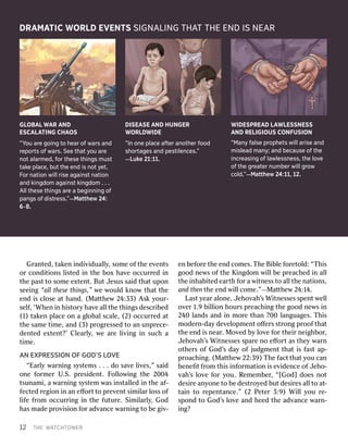 1
122T THEHEW WAATTCHCHTTOOWWERERGr
Granantedted,,t takakeneni innddiivvidualidualllyy,,so sommeeo offth theee evvenentstso
orrco connddiititioonsnsl liisstedtedi innth theebo boxxha havveeoccur occurrrededi innth
theepas pasttto toso sommeee exxtententt..Bu ButtJ Jesusesuss saaididtha thattupo uponnseei
seeingng“a “allllt thheseeset thhiingngss,”,”w weew wouloulddk knnoowwtha thattth theeen
enddi issc clloseosea atthan handd..(M (Maattththeeww2 244::333)3)A Asskky yourour--se
sellff,,‘ ‘WhWheneni innh hiisstotoryryha havveeal alllth theeth thiingngssd descrescriibedbed(1
(1))t takakenenp pllaceaceo onna ag glloobalbalsc scalalee,,(2) (2)occur occurrrededa attth
thees samameeti timmee,,an andd(3) (3)p prrogogrressedessedto toan anun unpprrece-ece-d
denentedtede exxtententt?’?’C Clleeararllyy,,w weear areel liivviingngi innsuc suchha ati
timmee..A
ANNEX EXPPRRESSIONESSIONOF OFGOD’S GOD’SL LOOVVEE“Ear
“Earllyyw wararnniingngs syysstemstems. .. .. .d doos saavveel liivveses,”,”s saaidido
onneef foorrmmeerrU U.S.S..p prresidesidenentt..F Foolllloowwiingngth thee2004 2004tsunam
tsunamii,,a aw wararnniingngs syysstemtemw wasasi insnsttalalllededi innth theeaf- af-fec
fectedtedr reeggiioonni innan aneﬀ eﬀoorrttto top prreevvenenttsi simmiillararl lossosso offl
lififeef frroommoccur occurrriingngi innth theef fuuturturee..Si Simmiillararllyy,,God Godhas
hasmad madeep prroovviisisioonnf foorrad advvanancecew wararnniingngto tobe beg giivv--en
enbef befoorreeth theeen enddco commeses..TThheeBi Bibblleef foorreetotolld:d:“ “TThhiissgood
goodn neewwsso offth theeK Kiingdngdoommw wiillllbe bep prreeacachhededi innal alllth
theei inhanhabbiitedtede eararththf foorra aw wiittnnessessto toal alllth theena natitioonsns,,and
andt thheennth theeen enddw wiillllco commee.”.”——MMaattththeeww2 244:1:144..L
Lasastty yeeararal aloonnee,,J Jeehhoovvahah’’ssWi Wittnnessesessess spenpenttw weellllo
ovveerr1 1.9.9b biilllliioonnh hourourssp prreeacachhiingngth theegood goodn neewwssi inn2
24040l lanandsdsan anddi innm moorreethan than7 70000l languaanguagesges..T Thhiissm
mododeerrnn--dadayyd deevveelloopmpmenentto oﬀﬀeerrsss sttrroongngp prroooofftha thattth
theeen enddi issn neearar..M Moovvededb byyl loovveef foorrth theieirrn neieigghhboborr,,J
Jeehhoovvahah’’ssWi Wittnnessesessess sparpareen nooeﬀ eﬀoorrttas asth theeyyw wararnno
oththeerrsso offGod God’’ssda dayyo offj jududggmmenentttha thatti issf fasasttap ap--p
prroacoachhiingng..(M (Maattththeeww2 222::339)9)T Thheef facactttha thatty yououc cananben
beneﬁeﬁttf frroommth thiissi innffoorrmamatitioonni isse evvididenenceceo offJ Jeehhoo--v
vahah’’ssl loovveef foorry youou..R Remememembeberr,,“[God] “[God]d doesoesn noottd
desiesirreean anyyoonneeto tobe bed desesttrrooyyededbu buttd desiesirresesal alllto toa att--t
taaiinnto tor reepenpenttanancece.”.”(2 (2P Peeteterr3 3::9)9)Wi Willlly youour re-e-s
spoponnddto toGod God’’ssl loovveean anddh heedeedth theead advvanancecew wararnn--i
ing?ng?DRA
DRAMMAATTICICW WORLORLDDEV EVEENNTTSSSI SIGNGNAALLIINGNGT THHAATTT THEHEEND ENDIS ISNEA NEARRG
GLLOBOBAALLW WAARRA ANNDDE
ESCASCALLAATTIINGNGCH CHAAOSOS“
“YYoouua arreeg goioinnggt tooh heaearro offw waarrssan anddr
reeporporttsso offw waarrss..S Seeeeth thaatty yoouua arreen
nootta alalarrmmed,ed,f fororth theeseseth thiinnggssmu musstttak
takeepla placece,,b buuttth theee ennddis isn nootty yeett..F
Fororn naattioionnwi willllrise risea aggaaiinnssttn naattioionnan
anddki kinnggddoomma aggaaiinnssttki kinnggddoomm. .. .. .A
Allllth theeseseth thiinnggssa arreea abeg begiinnnniinnggo offpan
panggsso offd disistrtreessss..””—M—Maattttheheww2 244::6
6--8.8.DIS
DISEEAASSEEA ANNDDH HUUNGNGEERRW
WORLORLDDWWIIDEDE“
“InIno onneepla placecea affterteran anooththererf foodoods
shhorortataggeessan anddpe pessttiilelenncecess..””—L
—Luukkee2 211::1111..W
WIIDEDESSPPREREAADDL LAAWWLLEESSSSNNEESSSSA
ANNDDRE RELLIGIGIOUSIOUSC CONONFUSFUSIONION“
“MMananyyf faalselsepr proopphheettsswi willlla ariserisean anddm
misleaisleaddm manany;y;an anddbecau becauseseo offth theei
innccrreaeassiinnggo offla lawwlelesssnsneessss,,th theelo lovveeo
offth theeg grreaeaterternumber numberwi willllg grroowwcold.
cold.””—M—Maattttheheww2 244::111,1,1 122..
 