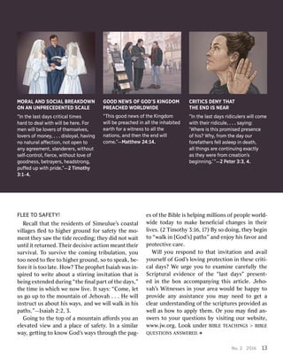 No
No..2 2201 2016613 13F
FLLEEEET TOOS SAAFFETETY!Y!R
Rececalallltha thattth theer residesidenentstso offSi Simmeulueeulue’’sscoas coasttalalv
viillllaagesgesﬂ ﬂededto toh hiigghheerrg grrounounddf foorrs safafeetytyth theem moo--m
menenttth theeyys saawwth theetid tideer recedecediing;ng;th theeyyd dididn noottw waaiittun
untitilli ittr reeturturnneded..TThheieirrd deciecisisivveeac actitioonnm meeananttththeieirrsurv
surviivvalal..T Toosurv surviivveeth theeco commiingngt trriibulbulaatitioonn,,y yououtoo
toon needeedto toﬂ ﬂeeeeto toh hiigghheerrg grrounoundd,,so soto tos spepeakak,,be- be-f
foorreei itti isstoo tool laatete..H Hoow?w?T Thheep prroopphheettIs Isaaiahiahw wasasi in-n-s
sppiirrededto tow wrriitetea abouboutta as stitirrrriingngi innvviittaatitioonntha thatti issbei
beingnge exxtentenddededdur duriingng“ “ththeeﬁ ﬁnalnalpar partto offththeeda dayyss,”,”th
theeti timmeei innw whhicichhw ween noowwl liivvee..I Itts saayys:s:“C “Coommee,,l leettus
usgo goup upto toth theem mounounttaaiinno offJ Jeehhoovvahah. .. .. .H Heew wiilllli
insnsttrucructtus usa abouboutth hiissw waayyss,,an anddw weew wiillllw walalkki innh hiisspa
paththss.”.”—Is—Isaaiahiah2 2::22,,3. 3.Go
Goiingngto toth theeto toppo offa am mounounttaaiinnaﬀ aﬀoorrdsdsy yououan ane
elleevvaatedtedv vieiewwan andda ap pllaceaceo offs safafeetyty..In Ina asi simmiillararw
waayy,,ge getttitingngto tok knnoowwGod God’’ssw waayyssthr througoughhth theepa pag-g-es
eso offth theeBi Bibblleei issh heellppiingngm miilllliioonsnso offpeo peopplleew woorrlldd--w
widideetoda todayyto tomak makeeben beneﬁcialeﬁcialc changeshangesi innth theieirrl
liivveses..(2 (2T Tiimmooththyy3 3::16,16,1 17)7)B Byyso sod dooiingng,,th theeyybe beggiinnto
to“ “wwalalkki inn[God [God’’s]s]pa pathths”s”an andden enjjooyyh hiissf faavvoorran anddp
prrootectectitivveec cararee..Wi
Willlly youour resespoponnddto totha thatti innvviittaatitioonnan andda avvaaiilly
youroursesellffo offGod God’’ssl loovviingngp prrootectectitioonni innth theseesecr criiti-ti-c
calalda dayys?s?W Weeur urgegey yououto toe exxamamiinneec cararefefululllyyth theeScr
Scriippturturaalle evvididenenceceo offth thee“ “llasasttda dayys”s”p prresenesentt--ed
edi innth theebo boxxacco accommpanpanyyiingngth thiissar articticllee..J Jeehhoo--v
vahah’’ssWi Wittnnessesessesi inny yourourar areeaaw wouloulddbe behap happpyyto top
prroovvidideean anyyassi assissttanancecey yououma mayyn needeedto toge getta ac
clleeararun unddeerrssttananddiingngo offth theescr scriippturturesesp prroovvididededas asw
weellllas ash hoowwto toap apppllyyth themem..Or Ory yououma mayyﬁ ﬁnnddan- an-s
swweerrssto toy yourourq quesuestitioonsnsb byyv viisisititingngour ourw weebsibsitete,,www
www..jjww..oorrgg..L Looookkun unddeerrB BIBIBLLEET TEEAACHINCHINGGSS> ˛B BIBIBLLEEQUE
QUESTSTIIOONSNSANS ANSWWEREREDED.. ˇMORA
MORALLA ANNDDS SOCIOCIAALLBRE BREAAKKDODOWWNNON
ONA ANNU UNNPPRECERECEDEDENNTTEEDDSCA SCALLEE“
“InInth theela lassttd daayyssc critriticaicallt tiimmeessh
haarrddt tood deaeallwith withwi willllbe beh hereree..F Fororm
meennwi willllbe belo lovverersso offth theemmselselvveess,,lo
lovverersso offm moonneeyy,,. .. .. .d disloisloyyaal,l,h haavviinnggn
noon naatuturraalla aﬀﬀececttioion,n,n nootto opepennt tooan
anyya aggrreeeemmeenntt,,slan slanddererererss,,with withoouuttself
self--coconntrtrol,ol,ﬁer ﬁercece,,with withoouuttlo lovveeo offg
goodnoodneessss,,be betrtraayyererss,,h heaeaddsstrtroonng,g,p
puuﬀﬀededup upwith withprid pridee..””——22T Timoimotthhyy3
3::11--44..GOOD
GOODN NEWEWSSOF OFGOD’S GOD’SK KIINGNGDOMDOMP
PREREAACHCHEEDDW WORLORLDDWWIIDEDE“
“TThhisisg goodoodn neewwsso offth theeK Kiinnggddoommwi
willllbe bepr preaeachchededi inna allllth theei inhnhabitedabitedea
earrththf forora awitn witneesssst tooa allllth theen
naattioionnss,,an anddth theennth theee ennddwi willllco
commee..””—M—Maattttheheww2 244::1144..CRI
CRITTICICSSDE DENNYYT THHAATTT
THHEEE ENNDDIS ISN NEEAARR“
“InInth theela lassttd daayyssrid ridicuiculerlersswi willllco commeewith
withth theieirrrid ridicuiculele,,. .. .. .sa sayyiinng:g:‘
‘WWhherereeis isth thisispr proommisedisedpr preesesennceceo
offh hisis??W Whhyy,,f frroommth theed daayyo ouurrf
fororeeffaaththererssf felellla asleesleeppi innd deaeath,th,a
allllth thiinnggssa arreeco connttiinunuiinngge exxaaccttlylya
assth theeyyw werereef frroommc crreaeattioionn’’ssbeg
begiinnnniinng.g.’’””——22P Peeterter3 3::3,3,4 4..
 