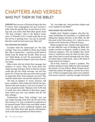 144T THEHEW WAATTCHCHTTOOWWERERI
IMMAAGGIINENEtha thatty yououar areea aC Chrhriisstiantianl liivviingngi innth theeﬁ ﬁrrssttcen
centurytury..Y Yourourco congngrreeggaatitioonnhas hasj jususttr receieceivvededa al
leettteterrf frroommth theeapos apostltleeP Paulaul..A Assy yououl liisstentento toi ittbe- be-i
ingngr reeadad,,y yououn nooticeticetha thattP Paulaulo offtentenq quouotestesf frroomm“
“ththeeh hoollyyw wrriititingngss,”,”tha thatti iss,,th theeH HeebbrreewwScr Scriipp--tur
tureses..(2 (2T Tiimmooththyy3 3::15)15)‘I ‘Iw wouloulddr reealalllyyl liikkeeto tosee seeth
theete texxtth heei issq quouotitingngf frroomm,’,’y youous saayyto toy youroursesellff..Bu
Butttha thattw wouloulddn noottha havveebeen beene easasyy..Wh Whyyn noott??NO
NOCH CHAAPPTTERSERSOR ORV VERSESERSESC
Coonnsidsideerrw whahattt thheema mannuuscrscriippttsso off“ “ththeeh hoollyyw
wrriititingngs”s”tha thattw weerreea avvaaiillaabblleei innP Paulaul’’ssda dayyl looookkededl
liikkee..On Oneei isss shhoowwnnh heerree——aapo porrtitioonno offth theeboo bookko offIs
Isaaiahiahf frroommth theeDe DeadadSe SeaaScr Scroollllss..Wha Whattd dooy youousee?
see?So Sollididb bllocockksso offte texxtt!!N Noopun puncctuatuatitioonn..An Anddn
noonneeo offth theen numumbeberrededc chaphapteterrssan anddv veerrsessestha thattw weeuse
usetoda todayy..Bi
Bibblleew wrriiteterrssd dididn noottd diivvidideeth theieirrm messessaagegei inntotoc
chhaapptteerrsso orrv veerrsseess..T Thheeyyj juussttw wrrootteed doowwnnt thheew
whhoolleem messessaagegeGod Godg gaavveeth thememso sotha thattth theer reeadadeerrsscoul
coulddal alsosoge gettth theew whhoolleem messessaagege,,n noottj jususttti tinnyypar
partstso offi itt..Is Istha thattn noottw whahatty yououw wananttw whheneny yououge gettan
ani immpoporrttananttl leettteterrf frroommso sommeoeonneey yououl loovve?e?Y Youour
reeadadth theew whhoolleel leettteterr,,n noottj jususttb biitstsan anddp piecesieceso offi itt..T
Thheel lacackko offc chaphapteterrsso orrv veerrsesses,,h hoowweevveerr,,d dididpose
posea ap prroobbllemem..P Paulaulcoul coulddo onlnlyyid idenentifytifyh hiissq quouo--t
taatitioonsnsw wiiththsuc suchhw woorrdsdsas as“ “jjususttas asi itti issw wrriittten”ten”o orr“
“jjususttas asIs Isaaiahiahf foorreetotolldd.”.”(R (Roomansmans3 3::1100;;9 9::29)29)An Anddi
ittw wouloulddha havveebeen beend diﬃculiﬃculttto toﬁ ﬁnnddth thoseoseq quouottaa--ti
tioonsnsunl unlessessy yououw weerreev veeryryf famamiilliariarw wiiththal alll“ “ththeeh
hoollyyw wrriititingngss.”.”F
Fururththeerrmmoorree,,th thoseose“ “hhoollyyw wrriititingngs”s”w weerreen nootto
onneesi simmpplleem messessaagegef frroommGod God..B Byyth theeen enddo offth theeﬁ
ﬁrrssttcen centuryturyC C..EE.,.,th theeyyco consinsisstedtedo offa aco collllecectitioonno off66
66se separparaateteboo bookks!s!T Thahatti issw whhyym mososttBi Bibblleer reeadadeerrsstoda
todayyar areeg glladadto toha havveen numumbeberrededc chaphapteterrssan anddv
veerrsessestha thatth heellppth thememﬁ ﬁnndds speciﬁcpeciﬁci innffoorrmamatitioonn,,suc
suchhas asth theeman manyyq quouottaatitioonsnsi innP Paulaul’’ssl leettteterrss..‘So,’
‘So,’y yououm miigghhttas askk,,‘ ‘wwhhoopu puttth thoseosec chaphapteterran anddv
veerrsesen numumbeberrssi innth theeBi Bibblle?’e?’W
WHOHOA ADDEDDDEDT THEHECH CHAAPPTTERSERS??Eng
Englliisshhc clleerricicSte StepphhenenL Langangtotonn,,w whhool laateterrbe- be-c
camameeA Arrcchhbbiisshhooppo offCan Canteterrburybury,,i isscr credediitedtedw wiiththad
adddiingngth theec chaphapteterrd diivviisisioonsnsto toth theeBi Bibbllee..H Heed dididth
thiisse eararllyyi innth thee13 13ththcen centuryturyC C..EE.,.,w whhenenh heew wasasa ate
teacachheerra attth theeUn Uniivveerrsisitytyo offP Parariissi innF Frranancece..Bef
BefoorreeL Langangtotonn’’ssda dayy,,sc schhoollararsshad hade exxpeperriimmenent-t-ed
edw wiiththd diﬀiﬀeerrenenttw waayysso offd diivvididiingngth theeBi Bibblleei inntotosmal
smallleerrsec sectitioonsnso orrc chaphapteterrss,,ma maiinlnlyy,,i ittseems seems,,f foorrr
refefeerrenencecepur purposesposes..Y Yououc canani imamaggiinneeh hoowwmuc muchhe
easieasierri ittw wouloulddha havveebeen beenf foorrth thememto toﬁ ﬁnndda apas- pas-s
saagegeif ifth theeyyhad hadto tose seararcchhthr througoughho onlnlyyo onneec chaphap--te
terrr raaththeerrthan thana aw whhoolleeboo bookk,,suc suchhas asth theeboo bookko offIs
Isaaiahiahw wiiththi itsts66 66c chaphapteterrss..A
Allllo offtha thatt,,h hoowweevveerr,,cr creeaatedteda ap prroobbllemem..T Thheesc
schhoollararssp prroducedoducedman manyyd diﬀiﬀeerrenenttan anddi inncocommpapatiti--b
bllees syysstemstems..In Ino onneeo offth themem,,M Mararkk’’ssGos Gospepellw wasasd dii--v
vididededi inntotoalm almosostt50 50c chaphapteterrss,,n noottth thee16 16w weeha havveen
nooww..In InP Parariissi innL Langangtotonn’’ssda dayy,,th theerreew weerrees studtudenentstsf
frroommman manyycoun counttrriesies,,an anddth theeyyb brrougoughhttw wiiththth thememCH
CHAAPPTTERSERSA ANDNDV VERSESERSESW
WHOHOP PUUTTT THEMHEMI INNT THEHEBI BIBLBLE?E?C
Cooururttesesyyo offShr Shrinineeo offth theeBoo Bookk,,Isr IsraaeellM Muuseseum,um,Je Jerruussalaleemm
 
