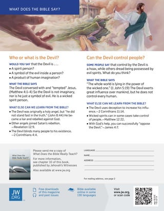 wp16.2-E
151214
What Does the
Bible Really Teach?
LA
LANGUNGUAAGEGE _______________________________________________________________________________________________N
NAAMEME ________________________________________________________________________________________________________A
ADDRDDRESSESS _________________________________________________________________________________________________
_________________________________________________________________________________________________________________
_________________________________________________________________________________________________________________F
Fororm mailingailingadd addressress,,see seepage page2 2W
Whhooor orw whhaattis isth theeDe Devviil?l?W
WOUOULLDDY YOUOUS SAAYYth thaattth theeD Deevilvilis is. .. .. .
˙A Aspir spirititpe perrsosonn??
˙A As syymbombollo offth theee evilvilin insidsideea ape perrsosonn??
˙A Ap prroduoductcto offh humumananim imaaginginaatiotionn??W
WHHAATTT THHEEB BIIBLBLEES SAAYYSST
ThheeD Deevilvilco connvveerrsedsedwith withan andd“ “tteempmptteded””Jes Jesuuss..(M
(Maattththeeww4 4::1-1-44))S Sooth theeD Deevilvilis isn noottim imaaginginararyy,,n
noorris ish heeju jusstta as syymbombollo offe evilvil..He Heis isa awick wickededspir
spirititpe perrsoson.n.W
WHHAATTELSE ELSEC CAANNW WEEL LEAEARRNNF FROMROMT THEHEBIBL BIBLE?E?
˙T ThheeD Deevilvilw waasso orriginiginallallyya ah hoollyyan anggeell,,b buutt“ “hheedid didn
nootts stantanddf faassttin inth theetr truuth.th.””( (JoJohnhn8 8::4444))He Hebe- be-c
camameea aliar liaran anddr reebebellllededa aggainainssttGod God..
˙Oth Otheerran anggeellssj joinoinededSa Satantan’’ssr reebebelliollion.n.—R
—Reevveellaatiotionn1 122::99..
˙T ThheeD Deevilvilb blinlinddssm mananyypeo peopplleet toohis hise exisxistteenncece..—
—22C Coorrininthianthianss4 4::44..Can
Canth theeDe Devviillco conntrtrololpeo peopleple??S
SOMOMEEP PEOPEOPLLEES SAAYYth thaattco conntrtroollb byyth theeD Deevilvilis isa
ah hooaaxx,,w whilhileeo oththeerrssdr dreaeaddbein beinggpo possessedssessedb byye
evilvilspir spiritsits..W Whhaattd dooy yoouuthink? think?W
WHHAATTT THHEEB BIIBLBLEES SAAYYSS“
“TThheew whhoolleew woorrllddis isl lyinyinggin inth theepo powweerro offth
theewick wickededo onnee..””(1 (1Jo Johnhn5 5::119)9)T ThheeD Deevilvile exxeerrtstsgr
greaeattinﬂu inﬂueennceceo ovveerrm mankinankindd,,b buutth heed doesoesn noottco
conntrtroolle evveerryyh humuman.an.W
WHHAATTELSE ELSEC CAANNW WEEL LEAEARRNNF FROMROMT THEHEBIBL BIBLE?E?
˙T ThheeD Deevilvilu usessesd deceecepptiotionnt tooin incrcreaeasesehis hisinﬂu inﬂu--e
enncece..——22C Coorrininthianthianss11 11::1144..
˙W Wickickededspir spiritsitsc cananin inso sommeec caasessestak takeeco conntrtroollo
offpeo peoppllee..—M—Maattththeeww1 122::2222..
˙W WithithGod God’’ssh heelplp,,y yoouuc canans suuccessccessffullullyy“ “oopppoposeseth
theeD Deevilvil..””—J—Jamameses4 4:7:7..W
WHHAATTDOES DOEST THEHEBI BIBLBLEES SAAY?Y?P
Plealeasesese sennddm meea aco coppyyo offW
WhhaattDoes Doesth theeBi BiblebleR RealealllyyT Teaeachch??F
Fororm mororeei innfforormmaattioion,n,see
seech chapapterter1 100o offth thisisboo bookk,,p
publublisishhededb byyJ Jeehhoovvahah’’ssW WitnitneesssesessA
Alsolsoa avvaaiilablelablea attw wwwww.jw.jw..ororgg
sF
Frreeeed doowwnnloaloaddsso
offth thisism maaggazaziinneean
anddpa passttis issusueessBi
Bibleblea avvaaiilablelableo
onnlliinneei innso sommee1
13300lan languguaaggeessV
Visisititwww
www..jjww..org,org,or
orscan scancod codee
n
o
p
 