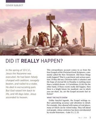 No..2 2201 201663 3T
Thhiisse exxttrraaoorrddiinarynaryaccoun accounttco commesesto tous usf frroommth theef
fourourGos Gospepellsso offththeeC ChrhriisstiantianGr GreeeekkScr Scriippturtureses,,co com-m-m
moonlnlyyc calalllededth theeN NeewwT Tesesttamamenentt..Did Didth thoseoseth thiingngssr
reealalllyyhap happenpen??T Thahatti issa ape perrtitinnenenttan anddse serriiousousq quesues--ti
tioonn..I Iffth theeyyd dididn noott,,C Chrhriisstiantianf faaiiththi issv valuealuellessessan anddth
theeh hoopepeo offe eteterrnalnall lififeei innP Pararadadiisesei issn nooththiingngm moorreethan
thana aw wiisshhffululdr dreeamam..(1 (1C Coorriinnththiansians15 15:1:14)4)On Onth theeo
oththeerrhan handd,,if ifth thoseosee evvenentstsr reealalllyyd dididhap happenpen,,th thenenth
theerreei issa ab brriigghhttf fuuturtureef foorrmank mankiinndd,,o onneei innw whhicichhy
yououc canans sharharee..So, So,ar areeth theeGos Gospepellaccoun accountstsf facactto orrﬁc
ﬁctitioonn??W
WHHAATTT THEHEF FAACCTTSSSHO SHOWWUnl
Unliikkeef fanancifcifulull leegengendsds,,th theeGos Gospepellw wrriititingngssr re-e-ﬂ
ﬂececttpa paiinsnsttakakiingngaccur accuracyacyan andda atttententitioonnto tod deettaaiill..F
Foorre exxamamppllee,,th theeyya abounbounddw wiiththnam nameseso offr reealalp pllacesaces,,man
manyyo offw whhicichhc cananbe bev viisisitedtedtoda todayy..T Thheeyyte telllla aboubouttr
reealalpeo peoppllee,,w whhoseosee exxiisstentencecehas hasbeen beenco corrrrooboborraatedtedb
byysecul seculararh hiisstotorriansians..——LukLukee3 3::11,,2 2,,23. 23.C
COOVVERERSUB SUBJEJECCTTD
DIIDDI ITTRE REAALLLLYYH HAAPPPPEN?EN?In
Inth theesp sprrininggo off33 33C C.E.E.,.,Jes
Jesuussth theeN Naazarzareenneew waasse
exxecuecutteded..He Heh haaddbee beennf falalsesellyych
chararggededwith withseditio sedition,n,s saavvaaggeellyybea
beatteen,n,an anddn nailailededt tooa as staktakee..He
Hedied diedin ine exxcrcruuciaciatintinggp pain.ain.B
BuuttGod Godr raisedaisedhim himb baackckt toolif
lifee,,an andd40 40d daayyssl laatteerr,,Jes Jesuussa
ascescennddededt tooh heaeavveen.n.
 