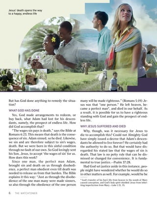 6T THEHEW WAATTCHCHTTOOWWERERBu
Butthas hasGod Godd doonneean anythythiingngto tor rememededyyth theesi situatua--ti
tioonn??W
WHHAATTGOD GODH HAASSDONE DONEY
Yeses,,God Godmad madeear arrrangemangemenentststo tor rededeemeem,,o orrbu
buyybac backk,,w whahattA Adamdamhad hadl lososttf foorrh hiissd descenescen--dan
dantsts,,nam nameellyy,,th theep prrosospecpectto offen endldlessessl lififee..H Hoowwd
dididGod Godacco accommpplliisshhtha thatt??“
“TThheew waagesgessi sinnpa payyssi issd deeaathth,”,”s saayyssth theeBi Bibblleea attR
Roomansmans6: 6:23.23.T Thhiissm meeansanstha thattd deeaaththi issth theeco conse-nse-q
quenuenceceo offsi sinn..A Adamdamsi sinnnneded,,so soh heed diedied..Li Likkeewwiisese,,w
weesi sinnan anddar areeth theerrefefoorreesu subbjjececttto tosi sinn’’ssw waagesges,,d
deeaathth..Bu Buttw weew weerreebo borrnni innth thiisssi sinnffululco connddiititioonnthr
througoughhn noof faulaultto offour ouro owwnn..So SoGod Godl loovviingngllyysen sentth
hiissSo Sonn,,J Jesusesus,,to toacce accepptt‘ ‘ththeew waagesgeso offsi sinn’’f foorrus us..H
Hoowwd doesoesth thiissw woorrkk??S
Siinncceeo onneem maann,,t thheep peerrffeeccttm maannA Addaamm,,b
brrougoughhttsi sinnan anddd deeaaththo onnus usthr througoughhd diisosobedbedi-i-en
encece,,a ape perrffececttman mano obedbedienientte evvenenti tilllld deeaaththw wasasn
needeedededto tor reelleeaseaseus usf frroommtha thattbur burddenen..T ThheeBi Bibblleee
exxppllaaiinsnsi ittth thiissw waay:y:“ “JJususttas asthr througoughhth theed diisosobe-be-d
dienienceceo offth theeo onneeman manman manyyw weerreemad madeesi sinnnneerrss,,so
soal alsosothr througoughhth theeo obedbedienienceceo offth theeo onneepe perrsosonnman
manyyw wiillllbe bemad madeer riigghhteousteous.”.”(R (Roomansmans5 5::119)9)J Je-e-sus
susw wasastha thatt“ “oonneepe perrsosonn.”.”H Heel lefeftth heeaavvenen,,be- be-c
camameea ape perrffececttman man,1,an anddd diediedi innour ourbe behalhalff..A Assa
ar resulesultt,,i itti isspossi possibblleef foorrus usto toha havveea ar riigghhteousteouss
sttananddiingngw wiiththGod Godan anddg gaaiinnth theep prrosospecpectto offen end-d-l
lessessl lififee..W
WHHYYJESUSJESUSSUF SUFFFEREREDEDA ANDNDDIED DIEDWh
Whyy,,th thougoughh,,w wasasi ittn necessecessaryaryf foorrJ Jesusesusto tod
dieieto toacco accommpplliisshhth thiis?s?C Couloulddn noottA AlmlmiigghhtytyGod Godha
havveesi simmppllyyi issuedssueda ad decrecreeeetha thattA Adamdam’’ssd descenescen--dan
dantstsbe beal allloowwededto tol liivveef foorreevveer?r?H Heece cerrttaaiinlnlyyhad hadth
theeau auththoorriitytyto tod dooso. so.Bu Butttha thattw wouloulddha havveed diiss--r
reeggararddededh hiisss sttaatedtedl laawwtha thattth theew waagesgeso offsi sinni issd
deeaathth..T Thahattl laawwi issn noope petttytyrul ruleetha thattc cananbe bed diis-s-m
miissedssedo orrc changedhangedf foorrco connvvenenieniencece..I Itti issf fununda-da-m
menenttalalto tot trueruej jususticetice..——PPssalmalm37 37::28.28.H
HadadGod Godse settj jususticeticeasid asideei innth thiissi insnsttanancece,,peo peo--p
plleem miigghhttha havveew woonnddeerrededw whheeththeerrh heew wouloulddd dooso soi
inno oththeerrma mattteterrssas asw weellll..F Foorre exxamamppllee,,w wouloulddh heebe be
1od’ Gods’st trransfansfeerro offh hiissSo Sonn’’ssl lififeef frroommh heeaavvenento toth theew woommbbo offM Maryaryc
causedausedco conncecepptitioonn,,an anddGod God’’ssh hoollyys sppiirriitts shhieiellddededJ Jesusesusf frroommi inhnheerr--i
ititingngi immpeperrffecectitioonnf frroommM Maryary..——LukLukee1 1::3131,,35. 35.J
Jeesususs’’d deaeaththo opepennssth theew waayyt
tooa ah hapapppyy,,e ennddlelessssl lififee
 