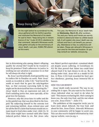 No..2 2201 201667 7On
Onth theen nighighttbe beffororeeh heesu surrrreennddererededh hisisl lififee,,J
Jeesusussg gaaththererededwith withh hisisf faaithithffuullapos aposttlelessan
anddi innssttituitutedtedth theeM Meemmoriaoriallo offh hisisd deaeath.th.H
Heesa saididt tooth theem:m:“ “KKeeeeppd doioinnggth thisisi innr reemmeem-m-br
brananceceo offm mee..””( (LLukukee2 222::1199))In Ino obedbedieienncecet tooth
thaattco commmmanand,d,J Jeehhoovvahah’’ssW Witnitneesssesessw wororldld--wid
wideeg gaaththererannu annuaalllylyo onnth theeann anniivverersasarryyo offJ
Jeesususs’’d deaeath.th.L Laasstty yeaearr,,1 199,,862862,7,78833a atttetenndd--ed
edth thisise evveenntt..T
Thhisisy yeaearr,,th theeM Meemmoriaoriallo offJ Jeesususs’’d deaeaththf faalllslso
onnW Wedednesdnesdaayy,,M Marcarchh23, 23,a afftertersun sunddoowwn.n.Y
Yoouuan anddy yoouurrf famamiilylyan anddf frieriennddssa arreew waarrmmlylyi
innvviteditedt tooa atttetennddan anddl lisistetennt tooa aBi Bibleble-ba-basedsedta
tallkk..It Itwi willlle exxplaplaiinnw whhyyJ Jeesususs’’d deaeaththw waasss sig-ig-n
niﬁcaniﬁcanttan anddh hoowwit itcan canbe benneeﬁtﬁty yoouuper persosonn--a
alllyly..A Atttetennddananceceis isf frree;ee;n noocol colleclecttioionnsswi willllbe
betak takeen.n.P Plealeasesea asskkJ Jeehhoovvahah’’ssW Witnitneesssesessi inny
yoouurra arreaeaf fororth theet tiimmeean anddloca locattioion.n.Or Ory yoouum
maayyco connsusultlto ouurrw weebsbsiteite,,w wwwww.jw.jw..ororg.g.“
“KKeeeeppDoi DoinnggT Thhisis””f
faaiirri innd deeteterrmmiinniingngw whhooam amoongngA Adamdam’’sso oﬀﬀsspprriingngq
qualualifyifyf foorre eteterrnalnall lifife?e?C Couloulddh heebe bet trusrustedtedto tok
keeeepph hiissp prroommiises?ses?God God’’ssadh adheerrenenceceto toj jususticeticei innw
woorrkkiingngou outtour ours salalvvaatitioonni issassur assurananceceto tous ustha thatth
heew wiillllal alwwaayyssd doow whahatti issr riigghhtt..B
ByyJ Jesus’esus’ssacracriﬁcialiﬁciald deeaathth,,God Godo openpenededth theew waayyto
toen endldlessessl lififeei innP Pararadadiiseseo onne eararthth..N NooteteJ Jesus’esus’w
woorrdsdsas asr recoecorrddededa attJ Joohnhn3 3::16:16:“God “Godl loovvededth theew
woorrllddso somuc muchhtha thatth heeg gaavveeh hiisso onlnlyy--bebegogotttentenSo
Sonn,,so sot thahatte evveeryryoonneee exxeerrcicisisingngf faaiiththi innh hiimmm
miigghhttn noottbe bed desesttrrooyyededbu buttha havveee evveerrllasastitingngl lififee.”.”J
Jesus’esus’d deeaaththi issthus thusan ane exxpprressiessioonnn nootto onlnlyyo offGod
God’’ssun unffaaiilliingngj jususticeticebu butt,,m moorrees specialpecialllyy,,o offh hiissg
grreeaattl loovveef foorrhumans humans..H
Hoowweevveerr,,w whhyyd dididJ Jesusesusha havveeto tosuﬀ suﬀeerran anddd dieiei
innth theepa paiinnffululw waayytha thattw wasasd descrescriibedbedi innth theeGos Gos--pe
pells?s?B Byysu subbjjecectitingngh hiimsemsellffto toth theee exxttrrememeetes testtan
anddr remaemaiinniingngf faaiiththffulul,,J Jesusesusr refefuutedtedo onncecean anddf
foorral alllth theeDe Devviill’’ssc cllaaiimmtha thatthumans humansw wouloulddn noottr re-e-ma
maiinnl looyyalalto toGod Godw whhenenun unddeerrt trrialial..(J (Joobb2 2::44,,5) 5)T
Thahattc cllaaiimmm miigghhttha havveeseem seemededv valalididaf afteterrS Saattanani
innducedducedpe perrffececttA Adamdamto tosi sinn..Bu ButtJ Jesusesus——wwhhoow
wasasA Adamdam’’sspe perrffecectteq equiuivvalalenentt—r—remaemaiinnededo obedbedi-i-en
enttd desesppiitetese sevveerreesuﬀ suﬀeerriingng..(1 (1C Coorriinnththiansians15 15::4
45)5)H Heethus thusp prroovvededtha thattA Adamdamtoo toocoul coulddha havveeo
obebeyyededGod Godif ifh heehad hadc chhosenosento tod dooso. so.B Byyen en--dur
duriingngun unddeerrt trrialial,,J Jesusesusl lefefttus usa am mododeellto tof fooll--l
looww..(1 (1P Peeteterr2 2::2121))God Godr reewwararddededh hiissSo Sonn’’sspe perr--f
fecectto obedbedieniencece,,g grranantitingngJ Jesusesusi immmmoorrttalall lififeei innh
heeaavvenen..HO
HOWWY YOUOUC CAANNBENEF BENEFIITTJ
Jesus’esus’d deeaaththr reealalllyyoccur occurrreded..T Thheew waayyto toun un--en
enddiingngl lififeei isso openpen..Do Doy yououw wananttto tol liivveef foorreevveer?r?J
Jesusesusi innddicicaatedtedw whahattw ween needeedto tod doow whhenenh hees
saaid:id:“ “TThhiissm meeansanse evveerrllasastitingngl lififee,,th theieirrco commiingngto tok
knnoowwy youou,,th theeo onlnlyyt truerueGod God,,an anddth theeo onneew whhoommy
youousen sentt,,J JesusesusC Chrhriisstt.”.”——JJoohnhn1 177::3.3.T
Thheepu pubblliisshheerrsso offth thiissma maggaazziinneei innvviitetey yououto tol
leeararnnm moorreea aboubouttJ Jeehhoovvahah,,th theet truerueGod God,,an andda
abouboutth hiissSo Sonn,,J JesusesusC Chrhriisstt..J Jeehhoovvahah’’ssWi Wittnnessesessesi
inny yourourco communmmuniitytyw wiillllbe behap happpyyto toassi assisstty youou..Y
Yououc cananal alsosor receieceivveeh heellppffululi innffoorrmamatitioonnb byyv viisisit-t-i
ingngour ourw weebsibsitete,,www www..jjww..oorrgg.. ˇ
 