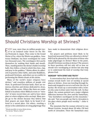 8T THEHEW WAATTCHCHTTOOWWERERE
EVVERERYYy yeearar,,m moorreethan thansi sixxm miilllliioonnpeo peopplleet trraavv--e
ellt tooa anni issoollaatteeddc ceeddaarrf foorreesstto onnt thheeS Shhii--ma
maP Peneniinsulnsulaai innJ Japanapan..T Thheeyyco commeeto toth theeGr GrananddS
Shrhriinneeo offIse Ise,,w whheerreeth theeS Shhiinntotosun sungod godddessess,,Ama Ama--te
terrasuasuOm Omiikkamamii,,has hasbeen beenw woorrsshhiipppedpedf foorrso sommeetw
twooth thousousananddy yeeararss..T Thheew woorrsshhiipppeperrssﬁ ﬁrrssttpur purifyifyth
themseemsellvvesesb byyw wasashhiingngth theieirrhan handsdsan anddm mououthth..T
Thhenen,,s sttananddiingngbef befoorreeth thees shrhriinnee’’ssh haaidideenn(w (woorrsshhiipphal
hall),l),th theeyyf foolllloowwa ar riitualtuali innw whhicichhth theeyybo boww,,c cllap,ap,an
anddp prraayyto toth theegod godddessess..1S Shhiinntotoal allloowwssi itstsadh adheerr--en
entststo top prracacticeticeo oththeerrf faaiiththss,,an anddso sommeeBud Buddhdhiisststs,,p
prrooffessedessedC Chrhriisstianstians,,an anddo oththeerrsssee seen nooco connﬂﬂicictti innpe
perrffoorrmmiingngth theeS Shhiinntotor riitualtualssa attth thiisss shrhriinnee..M
Maannyyo offt thheew woorrlldd’’ssm maajjoorrr reelliiggiioonnssh haavvees
shrhriinneses,,2an anddcoun countltlessessm miilllliioonsnso offpeo peopplleev viisisittth
themem..In Inp prrooffessedessedC Chrhriisstiantianl lanandsds,,th theerreear areen nu-u-m
meerrousousc churhurcchhesesan andds shrhriinnesesd dededicicaatedtedto toJ Jesusesus,,M
Maryary,,an anddth thees saaiinntsts..Oth Otheerrssl liikkeeth thememar areees esttaabb--l
liisshhededi innl lococaatitioonsnsw whheerreeBi Bibbllicicalale evvenentstso orr“m “miirra-a-c
clles”es”o offm moorreer recenecenttti timmesesar arees saaididto toha havveet takakenenp
pllaceaceo orrw whheerreer reelliiggiiousousr reellicsicsar areek keepptt..M Mananyypeo peo--p
plleego goto toth thees shrhriinnesesbec becauseauseth theeyybe bellieievveetha thattth
theieirrp prraayyeerrssar areem moorreel liikkeellyyto tobe beh heeararddif ifo of-f-fe
ferrededi inna as sacracrededp pllaceace..F Foorro oththeerrss,,r reeacachhiingnga as
shrhriinneei issth theeculm culmiinanatitioonno offa al loongngp piilglgrriimamagegeth theeyy
1Ri Ritualtualssma mayyd diﬀiﬀeerra attv varariiousousS Shhiinntotos shrhriinneses..
2See Seeth theebo boxx“ “WhaWhattIs Isa aS Shrhriinne?”e?”ha
havveemad madeeto tod dememoonsnsttrraateteth theieirrr reelliiggiiousousd deevvoo--ti
tioonn..A
Arreep prraayyeerrssa annddp peettiititioonnssm moorreel liikkeellyyto tob beeh
heeararddan anddans answweerrededif ifththeeyyar areeo oﬀﬀeerrededa atta as shrhriinne?e?Wi
WillllGod Godbe bep plleeasedasedb byyth theed deevvootitioonno offth thoseosew whhoomak
makeep piilglgrriimamagesgesto tos shrhriinnes?es?M Moorreeto toth theepo poiinntt,,s
shhouloulddC Chrhriisstianstiansw woorrsshhiippa atts shrhriinnes?es?T Thheeans answweerrssto
toth theseeseq quesuestitioonsnsw wiilllln nootto onlnlyyte tellllus ush hoowww wees
shhouloulddv vieiewww woorrsshhiippppiingnga atts shrhriinnesesbu buttal alsosoh heellppus
usto toun unddeerrssttananddth theek kiinnddo offw woorrsshhiipptha thattt trulrulyyp
plleeasesasesGod God..W
WORSHIPORSHIP“ “WWIITTHHSP SPIRIRIITTAANDNDT TRRUUTTHH””A
Aco connvveerrssaatitioonntha thattJ Jesusesushad hadw wiiththa aS Samaramariittananw
woomanmanr reevveealalssGod God’’ssv vieiewwo offw woorrsshhiippa atts sacracrededp
pllacesaceso orrs shrhriinneses..J Jesusesusw wasast trraavveelliingngthr througoughhS Sa-a-mar
mariaiaan andds stotopppedpedto tor resestta atta aw weelllln neeararth theeci citytyo offS
Syyccharhar..H Hees sttrucruckkup upa aco connvveerrssaatitioonnw wiiththa aw woom-m-an
anw whhooc camameeto todr draawww waateterrf frroommth theew weellll..A Assth theeyyt
talalkkeded,,th theew woomanmanpo poiinntedtedou outta ama majjoorrr reelliiggiiousousd
diﬀiﬀeerrenencecebe betwtweeneenth theeJ Jeewwssan anddth theeS Samaramariittansans..“Our
“Ourf foorrefefaaththeerrssw woorrsshhiipppedpedo onnth thiissm mounounttaaiinn,”,”s
shhees saaidid,,“ “bubutty yououpeo peoppllees saayytha thatti innJ Jeerusrusalalememi issth
theep pllaceacew whheerreepeo peopplleemus musttw woorrsshhiip.”p.”——JJoohnhn4 4::5
5--99,,20. 20.T
Thheem mounounttaaiinntha thattth theew woomanmanr refefeerrrrededto tow wasasM
MounounttGe Gerriziziimm,,l lococaatedteda abouboutt30 30m miilleses(50 (50k km)m)n
noorrththo offJ Jeerusrusalalemem..T Thheerreeth theeS Samaramariittansanso onnceceSh
ShoouuldldC ChhrisristtianianssW Wororsshhiippa attSh Shririnneess??
 