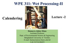 WPE 311: Wet Processing-II
Lecture -2
Humayra Akhter Himu
Assistant Professor
Dept. of Environmental Science & Engineering
Bangladesh University of Textiles
E-mail: humayra@ese.butex.edu.bd
Cell: 01516106453
Calendering
 