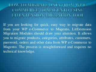 If you are looking for quick, easy way to migrate data
from your WP e-Commerce to Magento, LitExtension
Migration Modules should draw your attention. It allows
you to migrate products, categories, attributes, customers,
password, orders and other data from WP e-Commerce to
Magento. The process is straightforward and requires no
technical knowledge.
 