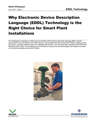DeltaV Whitepaper
June 2012 – Page 1                                                              EDDL Technology


Why Electronic Device Description
Language (EDDL) Technology is the
Right Choice for Smart Plant
Installations
This whitepaper is targeted to readers who are familiar with the device descriptor language (DDL) used for
describing FOUNDATION fieldbus and HART devices. This standard has been enhanced to EDDL to allow a richer,
yet secure, exchange between users and intelligent field devices. You may have been exposed to FDT/DTM and
alternative technology—this whitepaper is not intended to compare the two technologies, but instead is focused
on the technical aspects and merits of EDDL.

.




www.DeltaV.com
 