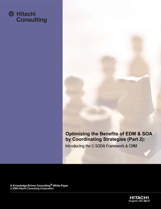 Optimizing the Benefits of EDM & SOA
                                        by Coordinating Strategies (Part 2):
                                        Introducing the C-SODA Framework & CMM




A Knowledge-Driven Consulting® White Paper
© 2008 Hitachi Consulting Corporation



       www.rmoug.org                                              RMOUG Training Days 2008
 