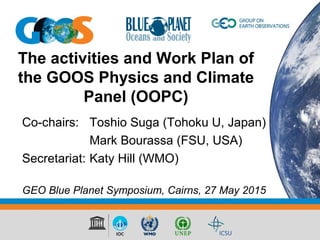 The activities and Work Plan of
the GOOS Physics and Climate
Panel (OOPC)
Co-chairs: Toshio Suga (Tohoku U, Japan)
Mark Bourassa (FSU, USA)
Secretariat: Katy Hill (WMO)
GEO Blue Planet Symposium, Cairns, 27 May 2015
 