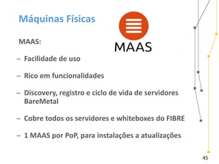 45
Máquinas Físicas
MAAS:
̶ Facilidade de uso
̶ Rico em funcionalidades
̶ Discovery, registro e ciclo de vida de servidores
BareMetal
̶ Cobre todos os servidores e whiteboxes do FIBRE
̶ 1 MAAS por PoP, para instalações a atualizações
 