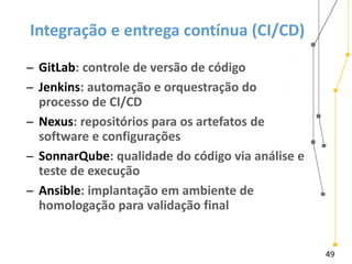49
Integração e entrega contínua (CI/CD)
̶ GitLab: controle de versão de código
̶ Jenkins: automação e orquestração do
processo de CI/CD
̶ Nexus: repositórios para os artefatos de
software e configurações
̶ SonnarQube: qualidade do código via análise e
teste de execução
̶ Ansible: implantação em ambiente de
homologação para validação final
 