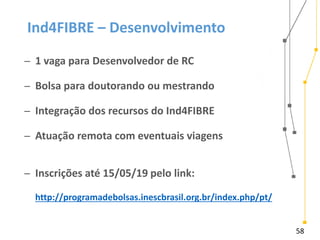 58
Ind4FIBRE – Desenvolvimento
̶ 1 vaga para Desenvolvedor de RC
̶ Bolsa para doutorando ou mestrando
̶ Integração dos recursos do Ind4FIBRE
̶ Atuação remota com eventuais viagens
̶ Inscrições até 15/05/19 pelo link:
http://programadebolsas.inescbrasil.org.br/index.php/pt/
 