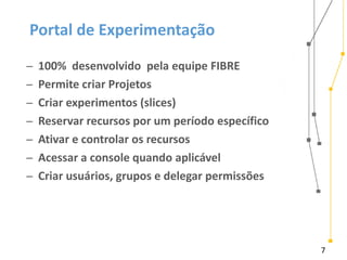 7
Portal de Experimentação
̶ 100% desenvolvido pela equipe FIBRE
̶ Permite criar Projetos
̶ Criar experimentos (slices)
̶ Reservar recursos por um período específico
̶ Ativar e controlar os recursos
̶ Acessar a console quando aplicável
̶ Criar usuários, grupos e delegar permissões
 