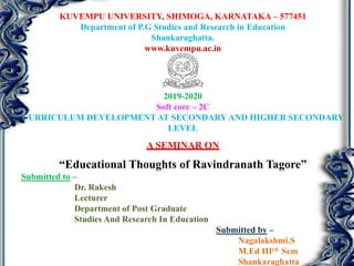 KUVEMPU UNIVERSITY, SHIMOGA, KARNATAKA – 577451
Department of P.G Studies and Research in Education
Shankaraghatta.
www.kuvempu.ac.in
2019-2020
Soft core – 2C
CURRICULUM DEVELOPMENT AT SECONDARY AND HIGHER SECONDARY
LEVEL
A SEMINAR ON
“Educational Thoughts of Ravindranath Tagore”
Submitted to –
Dr. Rakesh
Lecturer
Department of Post Graduate
Studies And Research In Education
Submitted by –
Nagalakshmi.S
M.Ed IIIrd Sem
Shankaraghatta
 