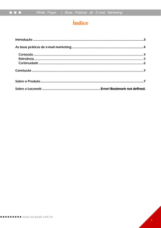 White Paper                   | Boas Práticas de E-mail Marketing


                                                                    Índice

Introdução ................................................................................................................................... 3

As boas práticas de e-mail marketing ..................................................................................... 4

   Conteúdo ............................................................................................................................................. 4
   Relevância ............................................................................................................................................ 5
   Continuidade ...................................................................................................................................... 6

Conclusão .................................................................................................................................... 7


Sobre o Produto .......................................................................................................................... 7

Sobre a Locaweb ..................................................................... Error! Bookmark not defined.




        www. lo ca w e b. c om .br
                                                                                                                                                               2
 