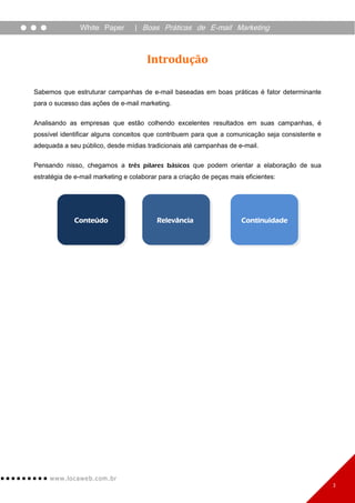 White Paper       | Boas Práticas de E-mail Marketing



                                      Introdução

Sabemos que estruturar campanhas de e-mail baseadas em boas práticas é fator determinante
para o sucesso das ações de e-mail marketing.


Analisando as empresas que estão colhendo excelentes resultados em suas campanhas, é
possível identificar alguns conceitos que contribuem para que a comunicação seja consistente e
adequada a seu público, desde mídias tradicionais até campanhas de e-mail.

Pensando nisso, chegamos a três pilares básicos que podem orientar a elaboração de sua
estratégia de e-mail marketing e colaborar para a criação de peças mais eficientes:




              Conteúdo                    Relevância                   Continuidade




     www. lo ca w e b. c om .br
                                                                                                 3
 