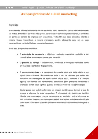 White Paper        | Boas Práticas de E-mail Marketing


               As boas práticas de e-mail marketing


Conteúdo

Basicamente, o conteúdo consiste em um resumo da oferta da empresa para o mercado em todas
as mídias. Entenda-se por mídia não apenas os veículos de comunicação tradicionais, e sim todos
os pontos de contato da empresa com seu público. Todos têm que estar alinhados, falando a
mesma língua, transmitindo a mesma mensagem, porém adequando cada um às suas
características, particularidades e recursos disponíveis.

Para isso, é importante considerar:


            A estratégia da campanha – objetivos, resultados esperados, conteúdo a ser
             comunicado e a mensagem que se quer transmitir.

            O produto ou serviço – características, benefícios e condições oferecidas, como
             preço, prazo e condições de pagamento.


            A apresentação visual – a mensagem deve contar com uma ideia criativa e um
             layout claro e atraente. Recomenda-se evitar o uso de palavras que podem ser
             indicativas de mensagens de spam (como “clique aqui”, “contrate já”e “compre
             agora”). Tais termos são, normalmente, bloqueados pelos principais provedores e
             leitores de e-mail, o que significa que seu cliente não receberá sua comunicação.

             Montar peças com texto transformado em imagem também pode diminuir a taxa de
             entrega e abertura de suas campanhas. A diversidade de plataformas também
             dificulta que a mensagem chegue corretamente ao seu leitor: muitos leitores de e-
             mail bloqueiam imagens, sua mensagem poderá ficar ilegível e ainda ser classificada
             como spam. Evite estes possíveis problemas mesclando o conteúdo com imagens e
             texto.




     www. lo ca w e b. c om .br
                                                                                                   4
 