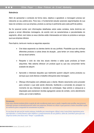 White Paper           | Boas Práticas de E-mail Marketing

   Relevância

   Além de apresentar o conteúdo de forma clara, objetiva e agradável, a mensagem precisa ser
   relevante ao seu público-alvo. Para isso, é fundamental estudar possíveis segmentações de sua
   base de contatos e se sua empresa, produto ou serviço é pertinente para cada perfil de público.

   Se for possível contar com informações detalhadas sobre estes contatos, tente dividi-los em
   grupos e enviar diferentes mensagens, de acordo com as características e peculiaridades do
   segmento, afinal, nem todos os seus clientes estão interessados em todos os produtos e serviços
   que sua empresa oferece.

   Para fazê-lo, tenha em mente os seguintes aspectos:


                Crie listas separando os clientes dentro do seu portfolio. Possibilite que ele conheça
                 diferentes produtos e outras áreas de atuação , para tentar um cross selling dentro
                 da sua atual carteira.


                Respeite o ciclo de vida dos atuais clientes e saiba quais produtos já foram
                 adquiridos. Não adianta oferecer um produto igual ou que seu consumidor tenha
                 acabado de adquirir.


                Aproveite o interesse daqueles que realmente querem adquirir outros produtos ou
                 serviços que você oferece e trabalhe reforçando esta mensagem.


                Ofereça informações com utilidade para o cliente. Mostre claramente como proceder
                 para comprar o que está sendo oferecido, facilitando a conversão do prospect no
                 momento de seu interesse e decisão de contratação. Seja solícito e coloque-se a
                 disposição para esclarecer dúvidas agregando canais de contato, como atendimento
                 online, por e-mail e telefone.



Permissão
Caso seus clientes tenham feito a opção de não receberem mais seus e-mails, respeite esta escolha, mas procure
entender porque se desinteressaram sobre sua empresa. Oriente-os a dizer o que querem e tente consolidar ações
de melhoria para conquistá-los novamente no futuro.

Se sua base de opt-out for muito extensa, trabalhe por amostragem. Afinal, esta é uma fonte riquíssima para
apronfundar o conhecimento sobre hábitos e comportamento de seu público, além de contribuir para que sua
empresa tenha uma base mais “limpa” e qualificada.




         www. lo ca w e b. c om .br
                                                                                                                 5
 