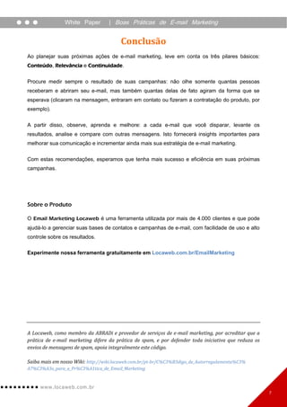 White Paper        | Boas Práticas de E-mail Marketing


                                        Conclusão
Ao planejar suas próximas ações de e-mail marketing, leve em conta os três pilares básicos:
Conteúdo, Relevância e Continuidade.


Procure medir sempre o resultado de suas campanhas: não olhe somente quantas pessoas
receberam e abriram seu e-mail, mas também quantas delas de fato agiram da forma que se
esperava (clicaram na mensagem, entraram em contato ou fizeram a contratação do produto, por
exemplo).


A partir disso, observe, aprenda e melhore: a cada e-mail que você disparar, levante os
resultados, analise e compare com outras mensagens. Isto fornecerá insights importantes para
melhorar sua comunicação e incrementar ainda mais sua estratégia de e-mail marketing.


Com estas recomendações, esperamos que tenha mais sucesso e eficiência em suas próximas
campanhas.




Sobre o Produto

O Email Marketing Locaweb é uma ferramenta utilizada por mais de 4.000 clientes e que pode
ajudá-lo a gerenciar suas bases de contatos e campanhas de e-mail, com facilidade de uso e alto
controle sobre os resultados.

Experimente nossa ferramenta gratuitamente em Locaweb.com.br/EmailMarketing




A Locaweb, como membro da ABRADi e provedor de serviços de e-mail marketing, por acreditar que a
prática de e-mail marketing difere da prática de spam, e por defender toda iniciativa que reduza os
envios de mensagens de spam, apoia integralmente este código.

Saiba mais em nosso Wiki: http://wiki.locaweb.com.br/pt-br/C%C3%B3digo_de_Autorregulamenta%C3%
A7%C3%A3o_para_a_Pr%C3%A1tica_de_Email_Marketing


     www. lo ca w e b. c om .br
                                                                                                      7
 