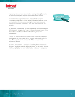 13© Entrust Inc. All Rights Reserved. 13
Importantly, users can also take an active role in protecting themselves
by deploying some basic defenses against the original infection.
Financial services organizations have an opportunity to provide
information on how users can best protect themselves as a part of their
communication with end-users, including two essentials measures:
keeping the computer's patch status up to date and running anti-virus
software.
As described, in some cases the malicious website exploits a browser or
OS vulnerability to implant the Trojan, and often the latest version of the
OS and browser software will include fixes for any discovered
vulnerabilities.
Keeping the version of browser updated can be beneficial as the major
browsers operate programs to identify and take down known phishing
sites. This has reduced the vulnerability of their users to social
engineering exploits.
Of course, there remains a window of vulnerability between discovery
and patch, and a machine can be infected before the necessary patch is
installed, highlighting the need for both active and passive safeguards.
 