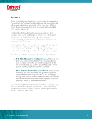 17© Entrust Inc. All Rights Reserved. 17
Summary
Online fraud has become the domain of serious criminal organizations.
The world is in an "arms race" and should expect that criminal ingenuity
will continue to be applied; attacks will get more and more difficult to
thwart. Countermeasures will continue to evolve and be replaced by
more effective approaches.
Traditional two-factor authentication solutions such as one-time
passcode tokens, while continuing to be effective in a wide range of
scenarios, are no longer effective for high-value transaction
environments such as corporate online-banking now that malware is a
widespread attack technique.
Fortunately, a number of techniques remain strongly effective against
man-in-the-browser attacks, either through use of a separate
communication channel with the user, or by relying on fraud detection
engines that run on the target website instead of the infected computer.
The proven and effective techniques with the fewest drawbacks are:
1. Out-of-band transaction detail confirmation, followed by one-
time-passcode generation: this technique leverages devices
such as mobile phones that are already being carried by the
intended end-users, and enables review of transaction details
outside the influence of malware on the user’s PC.
2. Fraud detection that monitors user behavior: this server-side
monitoring of a user’s movement through a banking website,
inclusive of transaction execution steps as well as the steps
leading there, provides flexibility for financial institutions to adapt
to constantly evolving malware features, and detect suspicious
patterns of activity for immediate intervention.
The combination of flexible authentication technology — enabling easy
step-up authentication when risk levels dictate — along with ongoing
user behavior monitoring provides a layered defense against malware
threats … today and in the future.
 