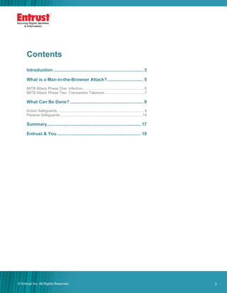 2© Entrust Inc. All Rights Reserved. 2
Contents
Introduction ........................................................................ 3
What is a Man-in-the-Browser Attack?............................. 5
MITB Attack Phase One: Infection............................................................6
MITB Attack Phase Two: Transaction Takeover.......................................7
What Can Be Done?........................................................... 9
Active Safeguards.....................................................................................9
Passive Safeguards ................................................................................14
Summary........................................................................... 17
Entrust & You ................................................................... 18
 