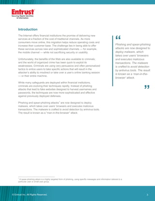 3© Entrust Inc. All Rights Reserved. 3
Introduction
The Internet offers financial institutions the promise of delivering new
services at a fraction of the cost of traditional channels. As more
consumers move online, this migration helps reduce operating costs and
increase their customer base. The challenge lies in being able to offer
these services across new and sophisticated channels — for example,
the mobile channel — while not sacrificing security or usability.
Unfortunately, the benefits of the Web are also available to criminals;
and the world of organized crime has been quick to exploit its
weaknesses. Criminals are using very persuasive and often personalized
tactics to entice users to take specific actions that will result in the
attacker’s ability to misdirect or take over a user’s online banking session
— or their entire machine.
While many safeguards are deployed within financial institutions,
criminals are evolving their techniques rapidly. Instead of phishing
attacks that lead to fake websites designed to harvest usernames and
passwords, the techniques are now more sophisticated and effective
against previously deployed defenses.
Phishing and spear-phishing attacks1
are now designed to deploy
malware, which takes over users’ browsers and executes malicious
transactions. The malware is crafted to avoid detection by antivirus tools.
The result is known as a “man-in-the-browser” attack.
1
A spear-phishing attack is a highly targeted form of phishing, using specific messages and information tailored to a
particular user or small user group.
Phishing and spear-phishing
attacks are now designed to
deploy malware, which
takes over users’ browsers
and executes malicious
transactions. The malware
is crafted to avoid detection
by antivirus tools. The result
is known as a ‘man-in-the-
browser’ attack.
”
“
 