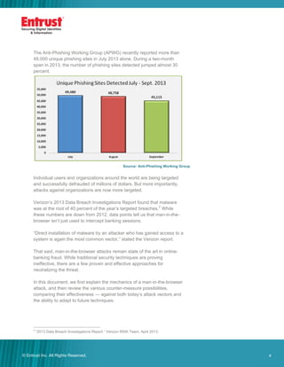 4© Entrust Inc. All Rights Reserved. 4
The Anti-Phishing Working Group (APWG) recently reported more than
49,000 unique phishing sites in July 2013 alone. During a two-month
span in 2013, the number of phishing sites detected jumped almost 30
percent.
Source: Anti-Phishing Working Group
Individual users and organizations around the world are being targeted
and successfully defrauded of millions of dollars. But more importantly,
attacks against organizations are now more targeted.
Verizon’s 2013 Data Breach Investigations Report found that malware
was at the root of 40 percent of the year’s targeted breaches.2
While
these numbers are down from 2012, data points tell us that man-in-the-
browser isn’t just used to intercept banking sessions.
“Direct installation of malware by an attacker who has gained access to a
system is again the most common vector,” stated the Verizon report.
That said, man-in-the-browser attacks remain state of the art in online-
banking fraud. While traditional security techniques are proving
ineffective, there are a few proven and effective approaches for
neutralizing the threat.
In this document, we first explain the mechanics of a man-in-the-browser
attack, and then review the various counter-measure possibilities,
comparing their effectiveness — against both today’s attack vectors and
the ability to adapt to future techniques.
2
“2013 Data Breach Investigations Report,” Verizon RISK Team, April 2013.
 