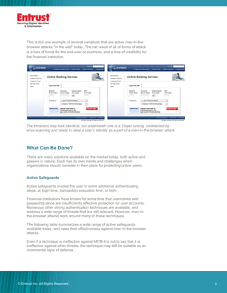 9© Entrust Inc. All Rights Reserved. 9
The browsers may look identical, but underneath one is a Trojan lurking, undetected by
virus-scanning and ready to steal a user’s identity as a part of a man-in-the-browser attack.
This is but one example of several variations that are active man-in-the-
browser attacks "in the wild” today. The net result of all of forms of attack
is a loss of funds for the end-user or business, and a loss of credibility for
the financial institution.
What Can Be Done?
There are many solutions available on the market today, both active and
passive in nature. Each has its own merits and challenges which
organizations should consider in their plans for protecting online users.
Active Safeguards
Active safeguards involve the user in some additional authenticating
steps, at login time, transaction execution time, or both.
Financial institutions have known for some time that usernames and
passwords alone are insufficiently effective protection for user accounts.
Numerous other strong authentication techniques are available, and
address a wide range of threats that are still relevant. However, man-in-
the-browser attacks work around many of these techniques.
The following table summarizes a wide range of active safeguards
available today, and rates their effectiveness against man-in-the-browser
attacks.
Even if a technique is ineffective against MITB it is not to say that it is
ineffective against other threats; the technique may still be suitable as an
incremental layer of defense.
 